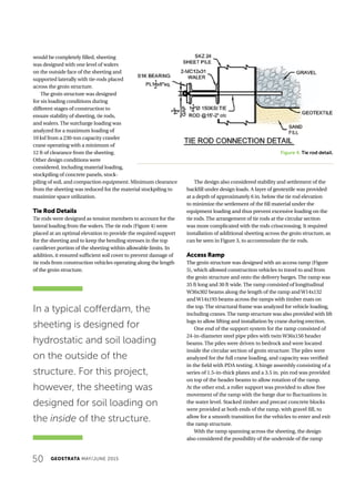 50 GEOSTRATA MAY/JUNE 2015
would be completely filled, sheeting
was designed with one level of walers
on the outside face of the sheeting and
supported laterally with tie-rods placed
across the groin structure.
The groin structure was designed
for six loading conditions during
different stages of construction to
ensure stability of sheeting, tie rods,
and walers. The surcharge loading was
analyzed for a maximum loading of
10 ksf from a 230-ton capacity crawler
crane operating with a minimum of
12 ft of clearance from the sheeting.
Other design conditions were
considered, including material loading,
stockpiling of concrete panels, stock-
piling of soil, and compaction equipment. Minimum clearance
from the sheeting was reduced for the material stockpiling to
maximize space utilization.
Tie Rod Details
Tie rods were designed as tension members to account for the
lateral loading from the walers. The tie rods (Figure 4) were
placed at an optimal elevation to provide the required support
for the sheeting and to keep the bending stresses in the top
cantilever portion of the sheeting within allowable limits. In
addition, it ensured sufficient soil cover to prevent damage of
tie rods from construction vehicles operating along the length
of the groin structure.
The design also considered stability and settlement of the
backfill under design loads. A layer of geotextile was provided
at a depth of approximately 6 in. below the tie rod elevation
to minimize the settlement of the fill material under the
equipment loading and thus prevent excessive loading on the
tie rods. The arrangement of tie rods at the circular section
was more complicated with the rods crisscrossing. It required
installation of additional sheeting across the groin structure, as
can be seen in Figure 3, to accommodate the tie rods.
Access Ramp
The groin structure was designed with an access ramp (Figure
5), which allowed construction vehicles to travel to and from
the groin structure and onto the delivery barges. The ramp was
35 ft long and 30 ft wide. The ramp consisted of longitudinal
W36x302 beams along the length of the ramp andW14x132
andW14x193 beams across the ramps with timber mats on
the top. The structural frame was analyzed for vehicle loading,
including cranes. The ramp structure was also provided with lift
lugs to allow lifting and installation by crane during erection.
One end of the support system for the ramp consisted of
24-in-diameter steel pipe piles with twin W36x150 header
beams. The piles were driven to bedrock and were located
inside the circular section of groin structure. The piles were
analyzed for the full crane loading, and capacity was verified
in the field with PDA testing. A hinge assembly consisting of a
series of 1.5-in-thick plates and a 3.5 in. pin rod was provided
on top of the header beams to allow rotation of the ramp.
At the other end, a roller support was provided to allow free
movement of the ramp with the barge due to fluctuations in
the water level. Stacked timber and precast concrete blocks
were provided at both ends of the ramp, with gravel fill, to
allow for a smooth transition for the vehicles to enter and exit
the ramp structure.
With the ramp spanning across the sheeting, the design
also considered the possibility of the underside of the ramp
In a typical cofferdam, the
sheeting is designed for
hydrostatic and soil loading
on the outside of the
structure. For this project,
however, the sheeting was
designed for soil loading on
the inside of the structure.
Figure 4. Tie rod detail.
 