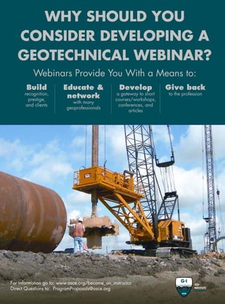 51www.asce.org/geo
WHY SHOULD YOU
CONSIDER DEVELOPING A
GEOTECHNICAL WEBINAR?
For information go to: www.asce.org/become_an_instructor
Direct Questions to: ProgramProposals@asce.org
Webinars Provide You With a Means to:
Educate 
network
with many
geoprofessionals
Develop
a gateway to short
courses/workshops,
conferences, and
articles
Give back
to the profession
Build
recognition,
prestige,
and clients
 