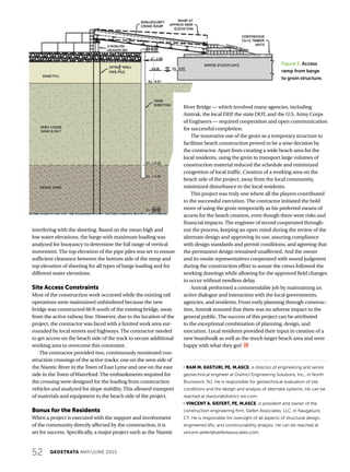 52 GEOSTRATA MAY/JUNE 2015
interfering with the sheeting. Based on the mean high and
low water elevations, the barge with maximum loading was
analyzed for buoyancy to determine the full range of vertical
movement. The top elevation of the pipe piles was set to ensure
sufficient clearance between the bottom side of the ramp and
top elevation of sheeting for all types of barge loading and for
different water elevations.
Site Access Constraints
Most of the construction work occurred while the existing rail
operations were maintained unhindered because the new
bridge was constructed 60 ft south of the existing bridge, away
from the active railway line. However, due to the location of the
project, the contractor was faced with a limited work area sur-
rounded by local streets and highways. The contractor needed
to get access on the beach side of the track to secure additional
working area to overcome this constraint.
The contractor provided two, continuously monitored con-
struction crossings of the active tracks: one on the west side of
the Niantic River in the Town of East Lyme and one on the east
side in the Town ofWaterford. The embankments required for
the crossing were designed for the loading from construction
vehicles and analyzed for slope stability. This allowed transport
of materials and equipment to the beach side of the project.
Bonus for the Residents
When a project is executed with the support and involvement
of the community directly affected by the construction, it is
set for success. Specifically, a major project such as the Niantic
River Bridge — which involved many agencies, including
Amtrak, the local DEP, the state DOT, and the U.S. Army Corps
of Engineers — required cooperation and open communication
for successful completion.
The innovative use of the groin as a temporary structure to
facilitate beach construction proved to be a wise decision by
the contractor. Apart from creating a wide beach area for the
local residents, using the groin to transport large volumes of
construction material reduced the schedule and minimized
congestion of local traffic. Creation of a working area on the
beach side of the project, away from the local community,
minimized disturbance to the local residents.
This project was truly one where all the players contributed
to the successful execution. The contractor initiated the bold
move of using the groin temporarily as his preferred means of
access for the beach creation, even though there were risks and
financial impacts. The engineer of record cooperated through-
out the process, keeping an open mind during the review of the
alternate design and approving its use, assuring compliance
with design standards and permit conditions, and agreeing that
the permanent design remained unaffected. And the owner
and its onsite representatives cooperated with sound judgment
during the construction effort to assure the crews followed the
working drawings while allowing for the approved field changes
to occur without needless delay.
Amtrak performed a commendable job by maintaining an
active dialogue and interaction with the local governments,
agencies, and residents. From early planning through construc-
tion, Amtrak ensured that there was no adverse impact to the
general public. The success of this project can be attributed
to the exceptional combination of planning, design, and
execution. Local residents provided their input in creation of a
new boardwalk as well as the much larger beach area and were
happy with what they got!
j RAM M. KASTURI, PE, M.ASCE, is director of engineering and senior
geotechnical engineer at Distinct Engineering Solutions, Inc., in North
Brunswick, NJ. He is responsible for geotechnical evaluation of site
conditions and the design and analysis of alternate systems. He can be
reached at rkasturi@distinct-esi.com.
j VINCENT A. SIEFERT, PE, M.ASCE, is president and owner of the
construction engineering firm, Siefert Associates, LLC, in Naugatuck,
CT. He is responsible for oversight of all aspects of structural design,
engineered lifts, and constructability analysis. He can be reached at
vincent.siefert@siefertassociates.com.
Figure 5. Access
ramp from barge
to groin structure.
 