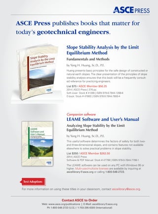 Slope Stability Analysis by the Limit
Equilibrium Method
Fundamentals and Methods
by Yang H. Huang, Sc.D., P.E.
Huang presents basic principles for the safe design of constructed or
natural earth slopes. The clear presentation of the principles of slope
stability analysis ensures that this book will be a frequently consult-
ed reference for practicing engineers.
List $75 / ASCE Member $56.25
2014 | ASCE Press | 378 pp.
Soft cover: Stock # 41288 | ISBN 978-0-7844-1288-6
E-book: Stock # 47800 | ISBN 978-0-7844-7800-4
LEAME Software and User’s Manual
Analyzing Slope Stability by the Limit
Equilibrium Method
by Yang H. Huang, Sc.D., P.E.
This useful software determines the factors of safety for both two-
and three-dimensional slopes, and contains features not available
elsewhere to solve practical problems in slope stability.
List $350 / ASCE Member $262.50
2014 | ASCE Press
Software  PDF Manual: Stock # 47799 | ISBN 978-0-7844-7799-1
The LEAME software can be used on any PC with Windows 95 or
higher. Multi-user/multisite licenses are available by inquiring at
ascelibrary@asce.org or calling 1-800-548-2723.
Companion software
Contact ASCE to Order
Web: www.asce.org/publications | E-Mail: ascelibrary@asce.org
Ph 1-800-548-2723 (U.S.) / 1-703-295-6300 (International)
For more information on using these titles in your classroom, contact ascelibrary@asce.org.
ASCE Press publishes books that matter for
today’s geotechnical engineers.
Text Adoption:
 