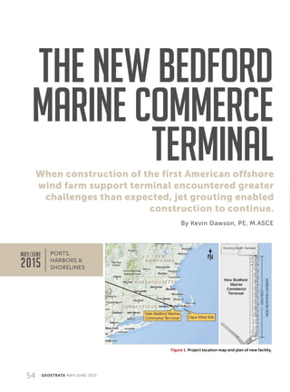 54 GEOSTRATA MAY/JUNE 2015
When construction of the first American offshore
wind farm support terminal encountered greater
challenges than expected, jet grouting enabled
construction to continue.
The New Bedford
Marine Commerce
Terminal
By Kevin Dawson, PE, M.ASCE
PORTS,
HARBORS 
SHORELINES
Figure 1. Project location map and plan of new facility.
MAY/JUNE
2015
 