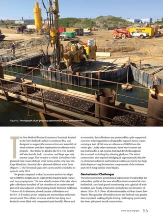 55www.asce.org/geo
T
he New Bedford Marine Commerce Terminal, located
in the New Bedford Harbor in southeast MA, was
designed to support the construction and assembly of
wind turbines and their deployment to offshore wind
projects—the first of its kind in the U.S. The facility
will also handle bulk, container, and large specialty
marine cargo. The location is within 150 miles of the
planned East Coast offshore wind farms and is very near the
Cape Wind site, America’s first planned offshore wind farm
(Figure 1). The Terminal spans 28½ acres and is scheduled to
open in early 2015.
The project required a wharf to receive and service ships
up to 500 ft in length and to support the required large cranes
and heavy equipment. The new wharf consists of circular, sheet
pile cofferdams installed off the shoreline of an undeveloped
parcel of land adjacent to the existing South Terminal Bulkhead.
Thirteen 61-ft-diameter, closed circular cofferdams and
twelve 15-ft-radius arches creating the intermediate cells were
constructed. The cellular structure and the low-lying land
behind it were filled with compacted sand backfill. Above and
at waterside, the cofferdams are protected by a pile-supported,
concrete-relieving platform designed to support heavy cranes
carrying a load of 550 tons at a distance of 100 ft from the
center pin. Unlike other terminals, these heavy cranes are
not restricted to a rail system, but track freely throughout
the terminal, including the relieving platform. The wharf
construction also required dredging of approximately 900,000
cy of marine sediment and bedrock to allow access by the deep
draft ships carrying the heaviest components of the turbines
and 160-ft-long turbine wind blades.
Geotechnical Challenges
The preconstruction geotechnical exploration revealed that the
subsurface profile at the new wharf location consisted of inter-
bedded silt, sand and gravel transitioning into a glacial till with
boulders, and finally a fractured Gneiss below an elevation of
about -26 to -32 ft (Note: all elevations refer to Mean Lower Low
Water). The quantity of boulders above the bedrock was greater
than expected, making all pile driving challenging, particularly
the sheet piles used in cell construction.
Figure 2. Photograph of jet grouting operations in sheet pile cofferdam.
 