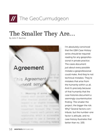58 GEOSTRATA MAY/JUNE 2015
The Smaller They Are…
By John P. Bachner
The GeoCurmudgeon
I’m absolutely convinced
that the GBA Case History
series should be required
reading for any geoprofes-
sional in private practice:
The cases document
just about every possible
mistake a geoprofessional
could make. And they’re not
technical mistakes: They’re
mistakes that arise from
the humanity within us all.
And it’s precisely because
of that humanity that the
case histories document a
seemingly counterintuitive
finding: The smaller the
project, the bigger the risk.
Why? Several factors con-
tribute, but the number-one
factor is attitude, and no
case history illustrates that
better than no. 100.
 