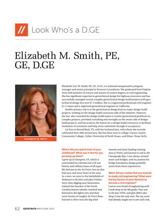 62 GEOSTRATA MAY/JUNE 2015
Elizabeth M. Smith, PE,
GE, D.GE
Look Who’s a D.GE
Elizabeth (Liz) M. Smith, PE, GE, D.GE, is a national transportation program
manager and senior principal at Terracon Consultants. She graduated from Virginia
Tech with bachelor of science and master of science degrees in civil engineering.
She has significant expertise in geotechnical design for highway structures and has
successfully managed several complex geotechnical design-build projects with geo-
technical design fees over $7.5 million. She is a registered professional civil engineer
in 11 states and a registered geotechnical engineer in California.
Smith’s primary role is as the geotechnical design lead on major design-build
projects, working on the design-build contractor side of the initiative. However,
she has also consulted for design-build teams to resolve geotechnical problems on
complex projects, provided consulting and oversight on the owner side of design-
build projects, and has acted as the liaison for a design-build contractor to facilitate
resolution of comments and help move submittals through to acceptance.
Liz lives in Round Rock, TX, with her husband Jack, with whom she recently
celebrated their 30th anniversary. She has three sons in college: Carson (Austin
Community College), Dylan (University of North Texas), and Ethan (Texas Tech).
ELIZABETH M. SMITH
Where did you spend most of your
childhood? What was it like for you
growing up there?
I grew up in Hampton, VA, which is
surrounded by colonial and civil war
history and military bases of all types.
My dad was in the Air Force, but we also
had navy and army bases in the area.
As a teen, we went to the battlefields of
Yorktown to fly kites and play Frisbee;
went clam digging near Jamestown;
enjoyed the beaches of the North
Carolina barrier islands; watched and
listened to the fighter jets and their
sonic booms at Langley Air Force Base;
learned to drive near the big wind
tunnels and lunar landing training
area at NASA; and learned to sail in the
Chesapeake Bay. I was always around
water and bridges, and my passion for
bridge foundation design probably
stems from those experiences.
When did you realize that you wanted
to study civil engineering? What were
the key factors in your decision to
become a civil engineer?
I never even heard of engineering until
I took shop in the 9th grade. That was
in the late 1970s, and girls didn’t take
shop (I was the only one). But my mom
had already taught me to sew and cook,
 