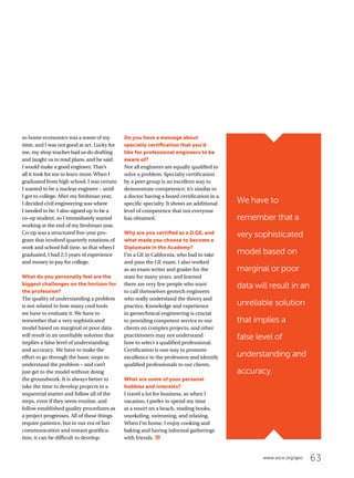 63www.asce.org/geo
We have to
remember that a
very sophisticated
model based on
marginal or poor
data will result in an
unreliable solution
that implies a
false level of
understanding and
accuracy.
so home economics was a waste of my
time, and I was not good at art. Lucky for
me, my shop teacher had us do drafting
and taught us to read plans, and he said
I would make a good engineer. That’s
all it took for me to learn more.When I
graduated from high school, I was certain
I wanted to be a nuclear engineer – until
I got to college. After my freshman year,
I decided civil engineering was where
I needed to be. I also signed up to be a
co-op student, so I immediately started
working at the end of my freshman year.
Co-op was a structured five-year pro-
gram that involved quarterly rotations of
work and school full time, so that when I
graduated, I had 2.5 years of experience
and money to pay for college.
What do you personally feel are the
biggest challenges on the horizon for
the profession?
The quality of understanding a problem
is not related to how many cool tools
we have to evaluate it. We have to
remember that a very sophisticated
model based on marginal or poor data
will result in an unreliable solution that
implies a false level of understanding
and accuracy. We have to make the
effort to go through the basic steps to
understand the problem – and can’t
just get to the model without doing
the groundwork. It is always better to
take the time to develop projects in a
sequential matter and follow all of the
steps, even if they seem routine, and
follow established quality procedures as
a project progresses. All of these things
require patience, but in our era of fast
communication and instant gratifica-
tion, it can be difficult to develop.
Do you have a message about
specialty certification that you’d
like for professional engineers to be
aware of?
Not all engineers are equally qualified to
solve a problem. Specialty certification
by a peer group is an excellent way to
demonstrate competence; it’s similar to
a doctor having a board certification in a
specific specialty. It shows an additional
level of competence that not everyone
has obtained.
Why are you certified as a D.GE, and
what made you choose to become a
Diplomate in the Academy?
I’m a GE in California, who had to take
and pass the GE exam. I also worked
as an exam writer and grader for the
state for many years, and learned
there are very few people who want
to call themselves geotech engineers
who really understand the theory and
practice. Knowledge and experience
in geotechnical engineering is crucial
to providing competent service to our
clients on complex projects, and other
practitioners may not understand
how to select a qualified professional.
Certification is one way to promote
excellence in the profession and identify
qualified professionals to our clients.
What are some of your personal
hobbies and interests?
I travel a lot for business, so when I
vacation, I prefer to spend my time
at a resort on a beach, reading books,
snorkeling, swimming, and relaxing.
When I’m home, I enjoy cooking and
baking and having informal gatherings
with friends.
 