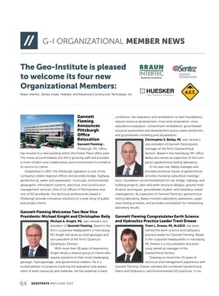 64 GEOSTRATA MAY/JUNE 2015
G-I ORGANIZATIONAL MEMBER NEWS
Gannett
Fleming
Announces
Pittsburgh
Office
Relocation
Gannett Fleming’s
Pittsburgh, PA, office
has moved to a new building within the Foster Plaza office park.
The move accommodates the firm’s growing staff and provides
a more modern and collaborative work environment to enhance
its service to clients.
Established in 1957, the Pittsburgh operation is one of the
company’s oldest regional offices and provides bridge, highway,
geotechnical, water and wastewater, municipal, environmental,
geographic information systems, electrical, and construction
management services. One of 12 offices in Pennsylvania and
one of 60 worldwide, the technical professionals based in
Pittsburgh provide innovative solutions to a wide array of public
and private clients.
Gannett Fleming Welcomes Two New Vice
Presidents: Michael Knight and Christopher Baily
Michael A. Knight, PG, was named a vice
president of Gannett Fleming. Based in the
firm’s corporate headquarters in Harrisburg,
PA, Knight will serve as chief geologist and
vice president of the firm’s Quantum
Geophysics Division.
With more than 28 years of experience,
Knight serves a diverse group of clients who
require solutions to their most challenging
geologic, hydrogeologic, and geotechnical matters. He is a
trusted advisor on projects involving the evaluation and assess-
ment of earth resources and materials. He has expertise in karst
conditions; the evaluation and remediation of dam foundations;
natural resource development; mine land reclamation; mine
subsidence evaluation; contaminant remediation; groundwater
resource assessment and development source water protection;
and groundwater modeling and visualization.
Christopher S. Bailey, PE, was named a
vice president of Gannett Fleming and
manager of the firm’s Geotechnical
Section. Based in the Harrisburg, PA, office,
Bailey also serves as supervisor of the com-
pany’s geotechnical testing laboratory.
In his new role, Bailey manages and
provides technical review of geotechnical
activities involving subsurface investiga-
tions; foundation recommendations for rail, bridge, highway, and
building projects; dam and earth structure designs; ground mod-
ification techniques; groundwater studies; and hazardous waste
investigations. As supervisor of Gannett Fleming’s geotechnical
testing laboratory, Bailey monitors laboratory operations, super-
vises testing activities, and provides consultation for interpreting
laboratory results.
Gannett Fleming Congratulates Earth Science
and Hydraulics Practice Leader Trent Dreese
Trent L. Dreese, PE, M.ASCE, has been
named the earth science and hydraulics
practice leader for Gannett Fleming. Based
in the corporate headquarters in Harrisburg,
PA, Dreese is a vice president and previ-
ously served as manager of the
Geotechnical Section.
Drawing on more than 25 years of
technical and management experience with
Gannett Fleming, Dreese oversees the combined Geotechnical,
Dams and Hydraulics, and Environmental GIS practices. In his
The Geo-Institute is pleased
to welcome its four new
Organizational Members:
Braun Intertec, Sentez Insaat, Huesker, and Advanced Construction Techniques, Inc.
 