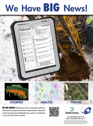 We Have BIG News!
Visit Dataforensics at the GeoCongress Booth 91
to Learn More About the Future of Data Collection
www.Dataforensics.net
Call: 678.406.0106 ext. 2
©2012 Panasonic Corporation of North America. All rights reserved.
Android is a trademark of Google Inc. The Android robot is reproduced or
modified from work created and shared by Google and used according to
terms described in the Creative Commons 3.0 Attribution License.
WE ARE HIRING! Dataforensics has an immediate need for a
Geotechnical Engineer/Software Implementation Specialist.
Contact humanresources@dataforensics.net for consideration
or scan the QR code for details.
INTERPRET ANALYZE PREPARE
We Have BIG News!
Visit Dataforensics at the GeoCongress Booth 91
to Learn More About the Future of Data Collection
www.Dataforensics.net
Call: 678.406.0106 ext. 2
©2012 Panasonic Corporation of North America. All rights reserved.
Android is a trademark of Google Inc. The Android robot is reproduced or
modified from work created and shared by Google and used according to
terms described in the Creative Commons 3.0 Attribution License.
WE ARE HIRING! Dataforensics has an immediate need for a
Geotechnical Engineer/Software Implementation Specialist.
Contact humanresources@dataforensics.net for consideration
or scan the QR code for details.
INTERPRET ANALYZE PREPARE
 