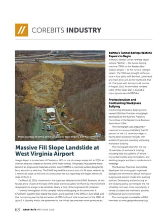 68 GEOSTRATA MAY/JUNE 2015
Massive Fill Slope Landslide at
West Virginia Airport
Yeager Airport is located east of Charleston, WV, on top of a steep-sloped hill. In 2005, an
overrun area was created at the end of the main runway. The project included the instal-
lation of an engineered materials arrestor system (EMAS), a concrete surface designed to
bring aircraft to a safe stop. The EMAS required the construction of a fill slope, retained by
a reinforced slope; at the time of construction this was reportedly the largest reinforced
slope in the U. S.
On March 11, 2015, movement in the slope was detected in the EMAS. Residents of two
houses and a church at the base of the slope were evacuated. On March 12, the movement
developed into a large-scale landslide. Nearly a third of the engineered fill collapsed.
Forensic investigation of this complex failure will be going on for some time. A
Charleston Gazette story stated that cracks were reported in the EMAS in June 2013, and
that monitoring over the fall and winter of 2013-14 found total movement of the EMAS of
up to 3 ft. By early March, the settlement of the fill had become even more pronounced.
COREBITS INDUSTRY
Bertha’s Tunnel Boring Machine
Repairs to Begin
In March, Seattle Tunnel Partners began
to hoist “Bertha” – the tunnel-boring
machine (TBM) on the Alaskan Way
Viaduct project – to the surface to begin
repairs. The TBM was brought to the sur-
face in four parts, with Bertha’s cutterhead
and main drive unit as the fourth and final
lift. If all goes well, boring could resume
in August 2015. An animated, narrated
video of the repair plan is posted at
https://youtu.be/mfdITDPt6nI.
Professionalism and
Confronting Workplace
Bullying
Confronting Workplace Bullying is the
newest GBA Best Practices monograph
developed by the Business Practices
Committee of the Geotechnical Business
Association (GBA).
The monograph was prepared in
response to a survey indicating that 35
percent of the U.S. workforce reports
having been bullied on the job, with
another 15 percent reporting witnessing
workplace bullying.
The monograph identifies the top
15 examples of workplace bullying,
including false accusations of “errors,”
nonverbal hostility and intimidation, and
belittling targets and their contributions in
meetings.
The Business Practices Committee
developed the monograph to provide
background information about workplace
bullying and present model anti-bullying
policies. Developing and enforcing an
anti-bullying policy can mitigate the risk
of liability, but even more importantly, it
serves to create and maintain a positive,
professional work environment.
The monograph is available to GBA
members at www.geoprofessional.org.
Photo courtesy of Office of the Governor of West Virginia, Earl Ray Tomblin
 