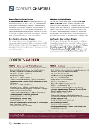 Internships Available Are you looking for an internship? Explore the positions listed on the ASCE website to help you obtain the experience
you need to further your career path. New opportunities are added all the time, so start your search today: careers.asce.org/jobs
70 GEOSTRATA MAY/JUNE 2015
COREBITS CAREER
For more information about webinars, seminars, and on-demand learning, visit the ASCE Continuing Education website: www.asce.org/continuing_education.
ASCE/G-I Co-Sponsored Online Webinars
Note: All posted webinars offer 1.5 professional development hours (PDHs).
j Geosynthetic Basal Reinforcement Over Deep Foundations
Including Geosynthetic Encased Stone/Sand Columns
May 11, 2015, 11:30 AM – 1:00 PM (ET)
j The Ethics of Leadership
May 13, 2015, 11:30 AM - 1:00 PM (ET)
j Load and Resistance Factor Design (LRFD) for Geotechnical
Engineering Features: Design of Ground Anchors and Anchored
Wall Systems
May 19, 2015, 11:30 AM - 1:00 PM (ET)
j Upgrading a Century Old Water Infrastructure in an Urban
Environment: Overcoming Design and Construction Challenges
June 10, 2015, 12:00 PM - 1:00 PM (ET)
j Load and Resistance Factor Design (LRFD) for Geotechnical
Engineering Features: Drilled Shaft Foundations
June 15, 2015, 11:30 AM - 1:00 PM (ET)
j Avoiding Failures of Retaining Walls
June 19, 2015, 11:30 AM - 1:00 PM (ET)
j Inspection and Rehabilitation Methodologies for Large Diameter
Water Transmission Pipelines
June 30, 2015, 11:30 AM - 1:00 PM (ET)
ASCE/G-I Seminars
Note: All posted seminars offer continuing education units (CEUs).
j Earth-Retaining Structures: Selection, Design, Construction, and
Inspection - Now in an LRFD Design Platform
May 14-15, 2015, Blue Ash, OH
j Dam Breach Analysis Using HEC-RAS
May 27-29, 2015, Baltimore, MD	
j Earthquake-Induced Ground Motions
May 28-29, 2015, Dallas, TX
j Design of Foundations for Dynamic Loads
June 3-5, 2015, Minneapolis, MN
j Instrumentation and Monitoring Boot Camp: Planning,
Execution, and Measurement Uncertainty for Structural and
Geotechnical Construction Projects
June 4-5, 2015, San Antonio, TX
j Design and Strengthening of Shallow Foundations for
Conventional and Pre-Engineered Buildings - Newly Updated for
2012 IBC and 2011 ACI-318
June 11-12, 2015, Chicago Metro Area, IL
j Soil and Rock Slope Stability
June 11-12, 2015, Charleston, SC	
j Performance-Based Seismic Design of Liquid-Storage Tanks
June 19, 2015, Portland, OR
COREBITS CHAPTERS
Boston Geo-Institute Chapter
Dr. Jamal Rostami, PE, M.ASCE, made a presentation to the
BSCES-GI community on March 5, 2015, on the development
of permanent human bases on the Moon. The presentation
outlined the background of excavation activities required for
establishing a base on the moon, as well as properties of the
regolith samples obtained during Apollo missions. He focused
on potential mining and construction techniques to unlock the
water currently assumed to be in the frozen regolith.
Cleveland Geo-Institute Chapter
The Cleveland Section of the American Society of Civil
Engineers proudly celebrated its 100th Anniversary on April 22,
2015. To celebrate, the Section held a happy hour, dinner, and
special presentation honoring Cleveland’s wastewater treatment
and collection system.
Utah Geo-Institute Chapter
The Utah Geo-Institute would like to congratulate Dr. Kevin
Franke, PE, M.ASCE, assistant professor at Brigham Young
University, on being selected as the 2015 ASCE Utah Section
Educator of the Year. In addition to this award, Franke also received
the 2015 Utah Engineers Council Engineering Educator of the
Year award. Franke’s background and research in geotechnical
engineering and seismic hazards are a tremendous resource to
both the practitioners and the general public in the State of Utah.
Los Angeles Geo-Institute Chapter
The 38th Spring Seminar and 18th Geo-Expo of the ASCE Los
Angeles Geo-Institute Chapter was held at The Queen Mary on
April 15, 2015. The Seminar featured presentations by Professor
Edward Kavazanjian, PhD, PE, D.GE, NAE, F.ASCE, and
Professor Iraj Noorany, PhD, PE, F.ASCE. The 11th Kenneth L.
Lee Lecture was presented by Professor Malcom Bolton.
 