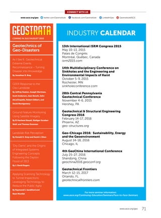 13th International ISRM Congress 2015
May 10-13, 2015
Palais de Congrès
Montréal, Québec, Canada
isrm2015.com
14th Multidisciplinary Conference on
Sinkholes and the Engineering and
Environmental Impacts of Karst
October 5-9, 2015
Rochester, MN
sinkholeconference.com
28th Central Pennsylvania
Geotechnical Conference
November 4-6, 2015
Hershey, PA
Geotechnical  Structural Engineering
Congress 2016
February 14-17, 2016
Phoenix, AZ
geo-structures.org
Geo-Chicago 2016: Sustainability, Energy
and the Geoenvironment
August 14-18, 2016
Chicago, IL
4th GeoChina International Conference
July 25-27, 2016
Shandong, China
geochina2016.geoconf.org
Geotechnical Frontiers
March 12-15, 2017
Orlando, FL
geotechnicalfrontiers.com
71www.asce.org/geo
INDUSTRY CALENDAR
COMING IN JULY/AUGUST 2015
CONNECT WITH US
www.asce.org/geo twitter.com/GeoInstitute facebook.com/GeoInstitute LinkedInGeo GeoInstituteASCE
For more seminar information:
www.asce.org/Continuing-Education/Seminars/Face-to-Face-Seminars
Geotechnics of
Geo-Disasters
As I See It: Geotechnical
Extreme Events
Reconnaissance – Turning
Disaster into Knowledge
By Jonathan D. Bray
GEER Response to the
Oso Landslide
By Jeffrey Keaton, Joseph Wartman,
Scott Anderson, Jean Benoît, John
deLaChapelle, Robert Gilbert, and
David Montgomery
Ground Feature Monitoring
Using Satellite Imagery
By El Hachemi Bouali, Rüdiger Escobar-
Wolf, and Thomas Oommen
Landslide Risk Perception
By Donald H. Gray and David J. Elton
“Dry Dams” and the Origins
of Integrated Systems
Engineering Concepts
Following the Dayton
Flood of 1913
By J. David Rogers
Applying Scanning Technology
to Tunnel Inspections:
Leveraging Technology to
Reduce the Public Agita
By Raymond E. Sandiford and
Nasri Munfah
 