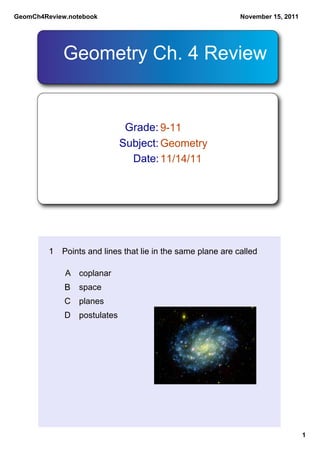 GeomCh4Review.notebook                                      November 15, 2011




            Geometry Ch. 4 Review


                               Grade: 9­11
                              Subject: Geometry
                                Date: 11/14/11




         1 Points and lines that lie in the same plane are called

             A coplanar
             B space
             C planes
             D   postulates




                                                                                1
 