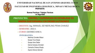 1
UNIVERSIDAD NACIONAL DE SAN ANTONIO ABAD DEL CUSCO
FACULTAD DE INGENIERIA GEOLÓGICA , MINAS Y METALURGICA .
PROYECTO: CONTROL Y SUPERVICION DE ESTABILIDAD EN
MINERIA SUBTERRANEA CON DRONES AUTONOMOS
• DOCENTE: Ing. MANUEL SEYBERLING PENA CHAVEZ
• SEMESTRE: 2022-I.
• CURSO: GEOMECANICA
INTEGRANTES:
• Martínez Corrales Wilson
• Quispe Yuca Sergio
• Quispe Vera Cleber
• García Carazas Jhonatan
• Camacho Chávez Zheyla
• Aquino Hancco Samuel
PROPUESTA:
Buenas Practicas / Trabajos Técnicos
en Seguridad
 