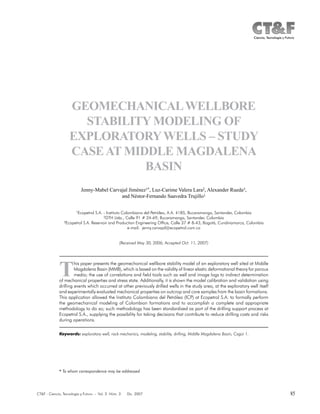85CT&F - Ciencia, Tecnología y Futuro - Vol. 3 Núm. 3 Dic. 2007
GEOMECHANICALWELLBORE
STABILITY MODELING OF
EXPLORATORYWELLS – STUDY
CASEAT MIDDLE MAGDALENA
BASIN
Jenny-Mabel Carvajal Jiménez1*, Luz-Carime Valera Lara2, Alexander Rueda3,
and Néstor-Fernando Saavedra Trujillo1
1Ecopetrol S.A. - Instituto Colombiano del Petróleo, A.A. 4185, Bucaramanga, Santander, Colombia
2DTH Ltda., Calle 91 # 24-69, Bucaramanga, Santander, Colombia
3Ecopetrol S.A. Reservoir and Production Engineering Office, Calle 37 # 8-43, Bogotá, Cundinamarca, Colombia
e-mail: jenny.carvajal@ecopetrol.com.co
(Received May 30, 2006; Accepted Oct. 11, 2007)
T
his paper presents the geomechanical wellbore stability model of an exploratory well sited at Middle
Magdalena Basin (MMB), which is based on the validity of linear elastic deformational theory for porous
media; the use of correlations and field tools such as well and image logs to indirect determination
of mechanical properties and stress state. Additionally, it is shown the model calibration and validation using
drilling events which occurred at other previously drilled wells in the study area, at the exploratory well itself
and experimentally evaluated mechanical properties on outcrop and core samples from the basin formations.
This application allowed the Instituto Colombiano del Petróleo (ICP) at Ecopetrol S.A. to formally perform
the geomechanical modeling of Colombian formations and to accomplish a complete and appropriate
methodology to do so; such methodology has been standardized as part of the drilling support process at
Ecopetrol S.A., supplying the possibility for taking decisions that contribute to reduce drilling costs and risks
during operations.
* To whom correspondence may be addressed
Keywords: exploratory well, rock mechanics, modeling, stability, drilling, Middle Magdalena Basin, Cagüi 1.
* To whom correspondence may be addressed
 