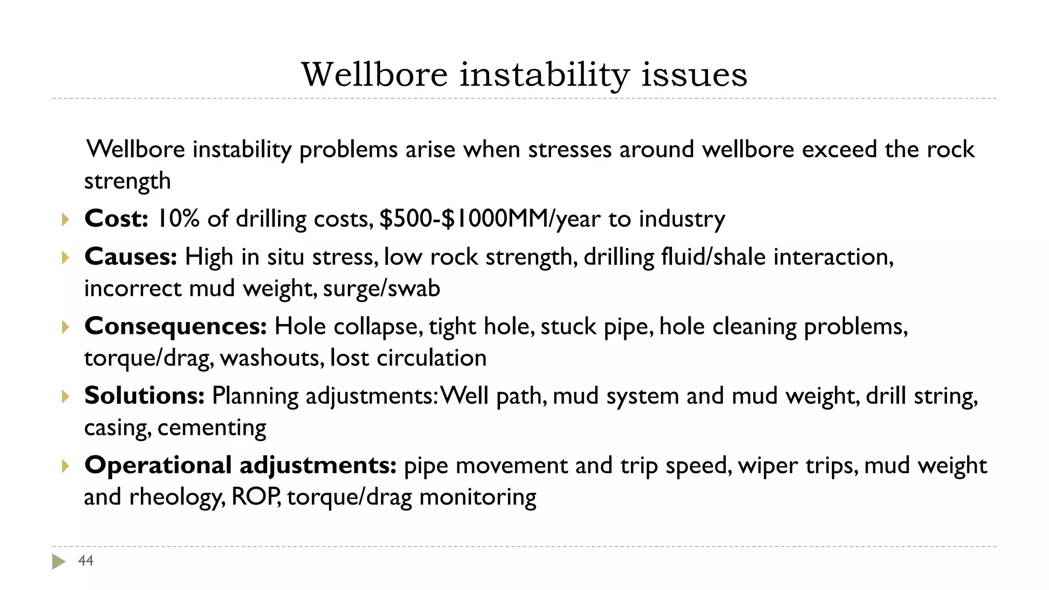 Wellbore instability issues
44
Wellbore instability problems arise when stresses around wellbore exceed the rock
strength
 Cost: 10% of drilling costs, $500-$1000MM/year to industry
 Causes: High in situ stress, low rock strength, drilling fluid/shale interaction,
incorrect mud weight, surge/swab
 Consequences: Hole collapse, tight hole, stuck pipe, hole cleaning problems,
torque/drag, washouts, lost circulation
 Solutions: Planning adjustments:Well path, mud system and mud weight, drill string,
casing, cementing
 Operational adjustments: pipe movement and trip speed, wiper trips, mud weight
and rheology, ROP, torque/drag monitoring
 