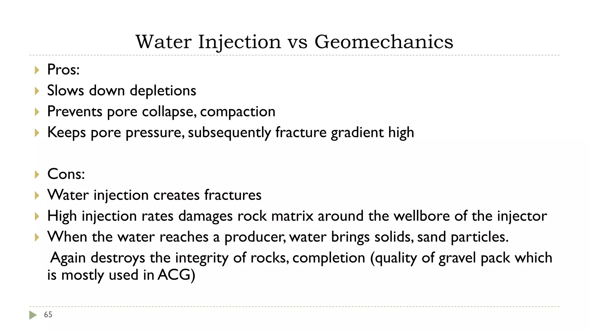 Water Injection vs Geomechanics
65
 Pros:
 Slows down depletions
 Prevents pore collapse, compaction
 Keeps pore pressure, subsequently fracture gradient high
 Cons:
 Water injection creates fractures
 High injection rates damages rock matrix around the wellbore of the injector
 When the water reaches a producer, water brings solids, sand particles.
Again destroys the integrity of rocks, completion (quality of gravel pack which
is mostly used in ACG)
 