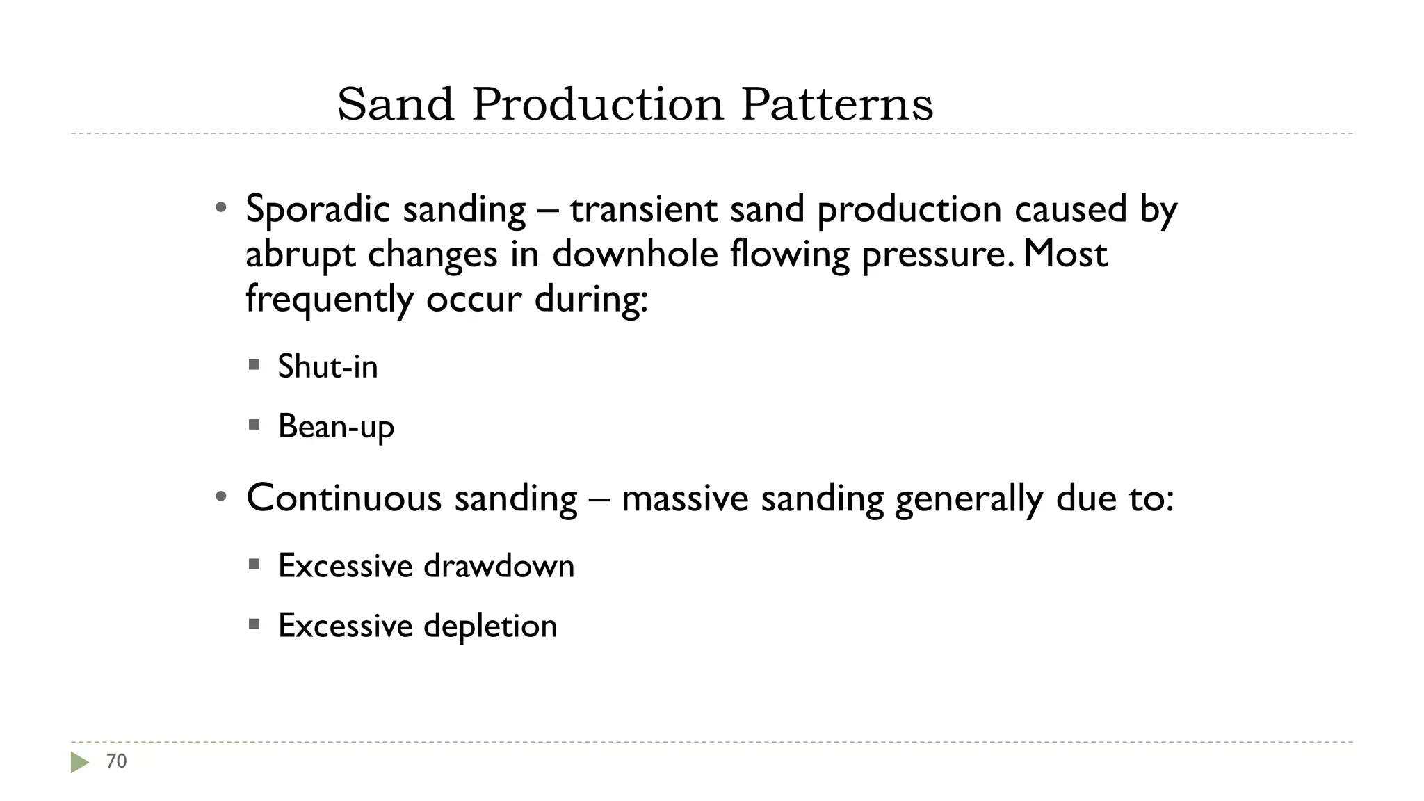 Sand Production Patterns
70
• Sporadic sanding – transient sand production caused by
abrupt changes in downhole flowing pressure. Most
frequently occur during:
▪ Shut-in
▪ Bean-up
• Continuous sanding – massive sanding generally due to:
▪ Excessive drawdown
▪ Excessive depletion
 