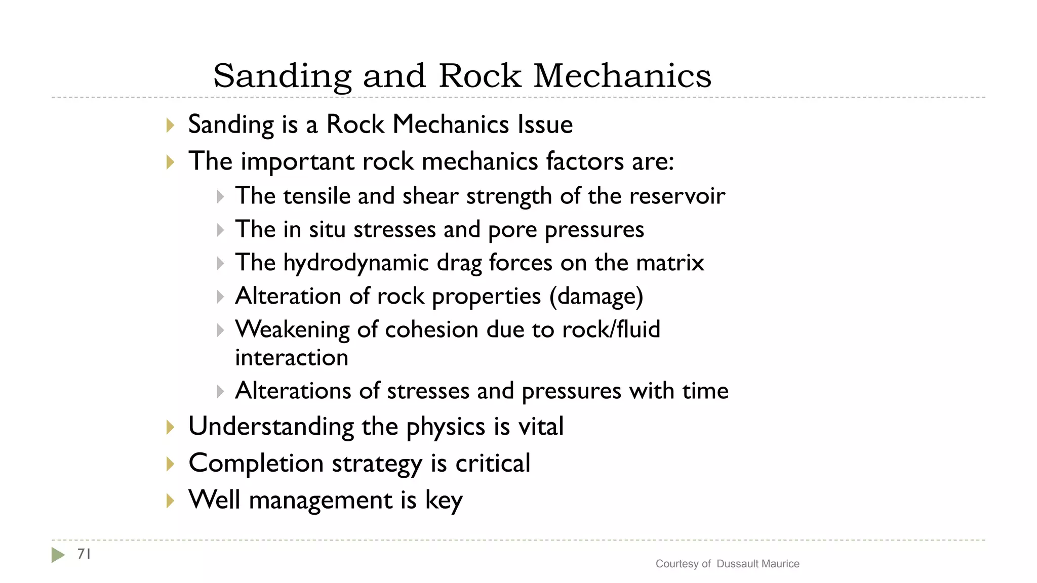 Sanding and Rock Mechanics
71
 Sanding is a Rock Mechanics Issue
 The important rock mechanics factors are:
 The tensile and shear strength of the reservoir
 The in situ stresses and pore pressures
 The hydrodynamic drag forces on the matrix
 Alteration of rock properties (damage)
 Weakening of cohesion due to rock/fluid
interaction
 Alterations of stresses and pressures with time
 Understanding the physics is vital
 Completion strategy is critical
 Well management is key
Courtesy of Dussault Maurice
 