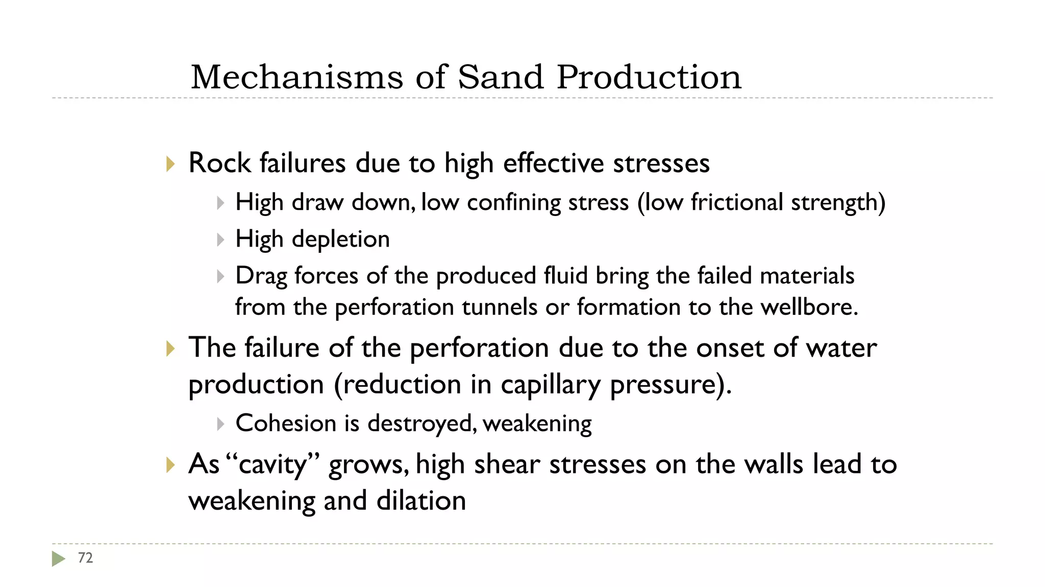 Mechanisms of Sand Production
72
 Rock failures due to high effective stresses
 High draw down, low confining stress (low frictional strength)
 High depletion
 Drag forces of the produced fluid bring the failed materials
from the perforation tunnels or formation to the wellbore.
 The failure of the perforation due to the onset of water
production (reduction in capillary pressure).
 Cohesion is destroyed, weakening
 As “cavity” grows, high shear stresses on the walls lead to
weakening and dilation
 