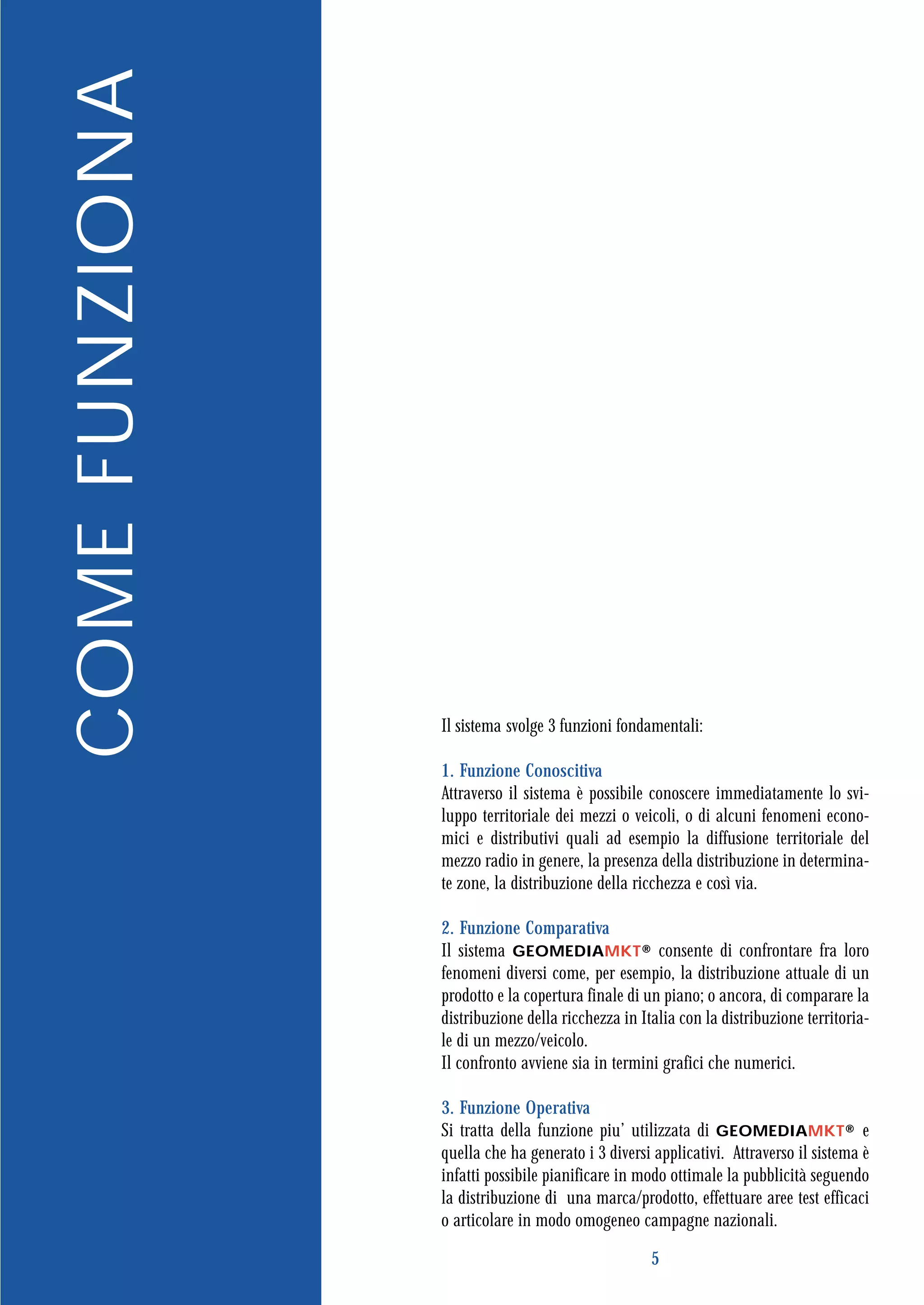 COME FUNZIONA




                Il sistema svolge 3 funzioni fondamentali:

                1. Funzione Conoscitiva
                Attraverso il sistema è possibile conoscere immediatamente lo svi-
                luppo territoriale dei mezzi o veicoli, o di alcuni fenomeni econo-
                mici e distributivi quali ad esempio la diffusione territoriale del
                mezzo radio in genere, la presenza della distribuzione in determina-
                te zone, la distribuzione della ricchezza e così via.

                2. Funzione Comparativa
                Il sistema GEOMEDIAMKT® consente di confrontare fra loro
                fenomeni diversi come, per esempio, la distribuzione attuale di un
                prodotto e la copertura finale di un piano; o ancora, di comparare la
                distribuzione della ricchezza in Italia con la distribuzione territoria-
                le di un mezzo/veicolo.
                Il confronto avviene sia in termini grafici che numerici.

                3. Funzione Operativa
                Si tratta della funzione piu’ utilizzata di GEOMEDIAMKT® e
                quella che ha generato i 3 diversi applicativi. Attraverso il sistema è
                infatti possibile pianificare in modo ottimale la pubblicità seguendo
                la distribuzione di una marca/prodotto, effettuare aree test efficaci
                o articolare in modo omogeneo campagne nazionali.

                                                   5
 