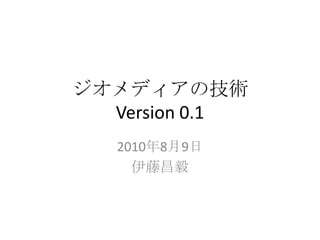 ジオメディアの技術
  Version 0.1
   2010年8月9日
     伊藤昌毅
 