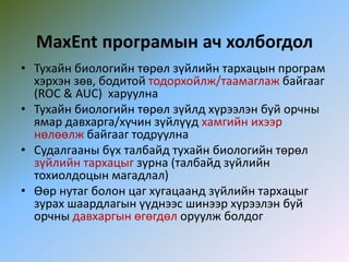MaxEnt програмын ач холбогдол
• Тухайн биологийн төрөл зүйлийн тархацын програм
хэрхэн зөв, бодитой тодорхойлж/таамаглаж байгааг
(ROC & AUC) харуулна
• Тухайн биологийн төрөл зүйлд хүрээлэн буй орчны
ямар давхарга/хүчин зүйлүүд хамгийн ихээр
нөлөөлж байгааг тодруулна
• Судалгааны бүх талбайд тухайн биологийн төрөл
зүйлийн тархацыг зурна (талбайд зүйлийн
тохиолдоцын магадлал)
• Өөр нутаг болон цаг хугацаанд зүйлийн тархацыг
зурах шаардлагын үүднээс шинээр хүрээлэн буй
орчны давхаргын өгөгдөл оруулж болдог
 