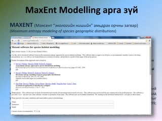 MaxEnt Modelling арга зүй
MAXENT (Максент “экологийн нишийн” амьдрах орчны загвар)
(Maximum entropy modeling of species geographic distributions)
Steven J. Phillips, Miroslav Dudík, Robert E. Schapire. A maximum entropy approach to species
distribution modeling. In Proceedings of the Twenty-First International Conference on Machine
Learning, pages 655-662, 2004
Steven J. Phillips, Robert P. Anderson, Robert E. Schapire. Maximum entropy modeling of species
geographic distributions. Ecological Modelling, 190:231-259, 2006. (datasets used in this paper are
available below)
Jane Elith, Steven J. Phillips, Trevor Hastie, Miroslav Dudík, Yung En Chee, Colin J. Yates. A statistical
explanation of MaxEnt for ecologists. Diversity and Distributions, 17:43-57, 2011.
Аливаа зүйлүүдийн хамгааллын төлөвлөлт, экологи, эволюци, өвчний
тархалт, харь зүйлийн менежмент болон хүрээлэн буй орчны бусад салбаруудад
тухайн амьтны байгаа эсэх мэдээлэлд тулгуурлан тэдгээрийн газар зүйн тархалтыг
хүрээлэн буй орчны давхаргуудад үндэслэн таамаглан тооцно (Corsi et al 1999;
Peterson, Shaw, 2003; Peterson et al 1999; Scott et al 2002;)
 