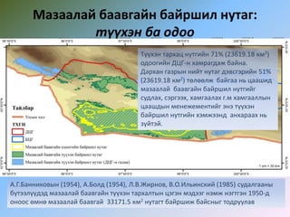 Мазаалай баавгайн байршил нутаг:
түүхэн ба одоо
А.Г.Банниковын (1954), А.Болд (1954), Л.В.Жирнов, В.О.Ильинский (1985) судалгааны
бүтээлүүдэд мазаалай баавгайн түүхэн тархалтын цэгэн мэдээг нэмж нэгтгэн 1950-д
оноос өмнө мазаалай баавгай 33171.5 км2 нутагт байршиж байсныг тодруулав
Түүхэн тархац нутгийн 71% (23619.18 км2)
одоогийн ДЦГ-н хамрагдаж байна.
Дархан газрын нийт нутаг дэвсгэрийн 51%
(23619.18 км2) төлөөлж байгаа нь цаашид
мазаалай баавгайн байршил нутгийг
судлах, сэргээх, хамгаалах г.м хамгааллын
цаашдын менежементийг энэ түүхэн
байршил нутгийн хэмжээнд анхараах нь
зүйтэй.
 