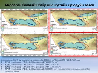 Мазаалай баавгайн байршил нутгийн ирээдүйн төлөв
Уур амьсгалын Bio 19 суурь мэдээгээр загварчилбал 13865.69 км2 бөгөөд 2050 (~2041-2060) онд
1. RCP-26 хувилбараар +10C (0.4-1.60C) дулаархад 8.7% (1202.94 км2)
2. RCP-45 хувилбараар +1.40C (0.9-2.00C) дулаархад 16.3% (2254.41%)
3. RCP-60 хувилбараар +1.30C (0.8-1.80C) дулаархад 19.9% (2765.28 км2)
4. RCP-85 хувилбараар +20C (1.4-2.60C) дулаархад 6.4% (889.57 км2) нэмэгдэх төлөвтэй буюу өөр өөр хэлбэл
тогтвортой байна
 