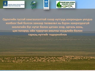 Одоогийн тусгай хамгаалалттай газар нутгууд хоорондын уялдаа
холбоог бий болгох замаар төлөөлөл нь бүрэн хамрагдаагүй
экологийн бүс нутаг болох цагаан зээр, аргаль хонь,
цэн тогоруу, ойн туруутан амьтны нүүдлийн болон
тархац нутгийг тодорхойлох
 