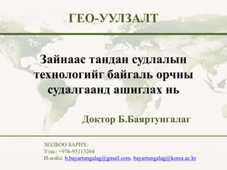 Зайнаас тандан судлалын
технологийг байгаль орчны
судалгаанд ашиглах нь
ГЕО-УУЛЗАЛТ
Доктор Б.Баяртунгалаг
ХОЛБОО БАРИХ:
Утас: +976-95113264
И-мэйл: b.bayartungalag@gmail.com, bayartungalag@korea.ac.kr
 