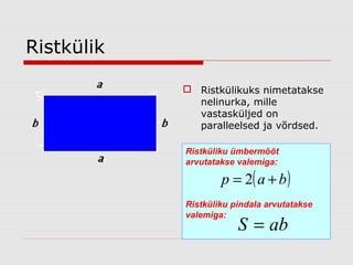 Ristkülik
 Ristkülikuks nimetatakse
nelinurka, mille
vastasküljed on
paralleelsed ja võrdsed.
Ristküliku ümbermõõt
arvutatakse valemiga:

p = 2( a + b )

Ristküliku pindala arvutatakse
valemiga:

S = ab

 