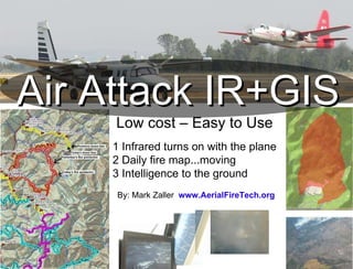 Air Attack IR+GIS Low cost – Easy to Use 1 Infrared turns on with the plane 2 Daily fire map...moving 3 Intelligence to the ground By: Mark Zaller  www.AerialFireTech.org 