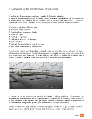 FREDY 11
3.4 Aplicación de las geomembranas en acuicultura
El rendimiento de los estanques, depósitos y canales de derivación utilizados
en la cría de peces y crustáceos se puede mejorar considerablemente por medio del uso de revestimiento
de geomembranas en polietileno de alta densidad, que se muestran más impermeables y duraderas,
respecto a la tierra, arcilla, hormigón o acero, estas geomembranas presentan ventajas importantes:
✔ Mejora el control de calidad del agua
✔ Protección contra la erosión
✔ Control del nivel de oxígeno disuelto
✔ Instalación rápida
✔ Facilidad de reparación
✔ Facilidad de limpieza y desinfección
✔ Escasa turbiedad
✔ Superficie lisa que facilita la toma de muestras
✔ Bajos costos de instalación y mantenimiento
La explotación racional de toda instalación piscícola exige una estabilidad de los volúmenes de agua y
bajo costos de funcionamiento. Además el asentamiento topográfico de estas instalaciones como la de
otras instalaciones agro alimenticio va siendo cada vez más difíciles a medida que se plantea más a
menudo el complejo problema de las aguas de superficie y el de las aguas subterráneas.
La instalación de una geomembrana presenta la solución a dichos problemas. No solamente las
geomembranas presentan bajos índices de permeabilidad que garantizan la estabilidad de los volúmenes
de agua contenidos en los depósitos, sino que además confinan los residuos e impiden la penetración de
los contaminantes transportados por las aguas subterráneas a los depósitos piscícolas.
Resulta así mismo más fácil mantener los niveles de oxígeno disuelto por lo que la biomasa ajena al
depósito queda muy reducida por la presencia de la barrera que constituye la geomembrana.
 