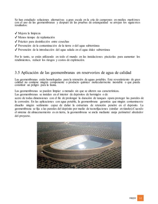 FREDY 12
Se han estudiado soluciones alternativas a gran escala en la cría de camarones en medios marítimos
con el uso de las geomembranas y después de las pruebas de estanqueidad se arrojan los siguientes
resultados:
✔ Mejora la limpieza
✔ Menos tiempo de replantación
✔ Práctico para desinfección entre cosechas
✔ Prevención de la contaminación de la tierra o del agua subterránea
✔ Prevención de la introducción del agua salada en el agua dulce subterránea
Por lo tanto, se están utilizando en todo el mundo en las instalaciones piscícolas para aumentar los
rendimientos, reducir los riesgos y costos de explotación.
3.5 Aplicación de las geomembranas en reservorios de agua de calidad
Las geomembranas están homologadas para la retención de aguas potables. Este revestimiento de gran
calidad no contiene ningún componente o producto químico molecularmente inestable o que pueda
constituir un peligro para la fauna.
Las geomembranas se pueden limpiar a menudo sin que se alteren sus características.
Las geomembranas se instalan en el interior de depósitos de hormigón o de
acero de todas dimensiones con el fin de prolongar la duración de tanques opara proteger las paredes de
la corrosión. En las aplicaciones con agua potable, la geomembrana garantiza que ningún contaminante
disuelto ningún sedimento capaz de dañar la estructura de retención penetre en el depósito. La
geomembrana se fija a las paredes del depósito por medio de tecnofijaciones (similar en túneles).Cuando
el sistema de almacenamiento es en tierra, la geomembrana se ancla mediante zanja perimetral alrededor
del proyecto.
 