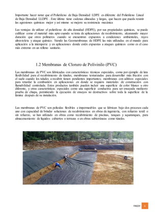 FREDY 6
Importante hacer notar que el Polietileno de Baja Densidad LDPE es diferente del Polietileno Lineal
de Baja Densidad LLDPE . Este último tiene cadenas alineadas y largas, que hacen que pueda resistir
las agresiones químicas mejor y así mismo se mejora su resistencia mecánica
Las ventajas de utilizar el polietileno de alta densidad (HDPE), por sus propiedades químicas, se puede
calificar como el material más apto cuando se trata de aplicaciones de recubrimiento, alcanzando mayor
duración que otros polímeros cuando se encuentran expuestos a condiciones ambientales, rayos
ultravioleta y ataque químico. Siendo las Geomembranas de HDPE las más utilizadas en el mundo para
aplicación a la intemperie y en aplicaciones donde estén expuestas a ataques químicos como es el caso
más extremo en un relleno sanitario.
1.2 Membranas de Cloruro de Polivinilo (PVC)
Las membranas de PVC son fabricadas con características técnicas especiales, como por ejemplo de lata
flexibilidad para el recubrimiento de túneles; membranas texturizadas para desarrollar más fricción con
el suelo cuando los taludes a recubrir tienen pendientes importantes; membranas con aditivos especiales
para retardar la combustión en aplicaciones en donde se requiera materiales de construcción con
flamabilidad controlada. Estos productos también pueden incluir una superficie de color blanco u otro
diferente, y otras características especiales como una superficie conductiva para ser ensayada mediante
prueba de chispa, permitiendo la ejecución de ensayos no destructivos sobre toda la superficie de la
lámina después de su instalación.
Las membranas de PVC son películas flexibles e impermeables que se fabrican bajo dos procesos cada
uno con capacidad de brindar soluciones de recubrimientos en obras de ingeniería, con refuerzo textil o
sin refuerzo, se han utilizado en obras como recubrimiento de piscinas, tanques y aquatanques, para
almacenamiento de líquidos cubiertos o terrazas o en obras subterráneas como túneles.
 
