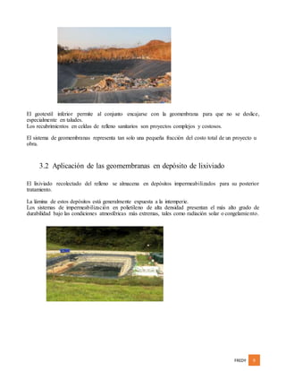 FREDY 9
El geotextil inferior permite al conjunto encajarse con la geomenbrana para que no se deslice,
especialmente en taludes.
Los recubrimientos en celdas de relleno sanitarios son proyectos complejos y costosos.
El sistema de geomembranas representa tan solo una pequeña fracción del costo total de un proyecto u
obra.
3.2 Aplicación de las geomembranas en depósito de lixiviado
El lixiviado recolectado del relleno se almacena en depósitos impermeabilizados para su posterior
tratamiento.
La lámina de estos depósitos está generalmente expuesta a la intemperie.
Los sistemas de impermeabilización en polietileno de alta densidad presentan el más alto grado de
durabilidad bajo las condiciones atmosféricas más extremas, tales como radiación solar o congelamiento.
 