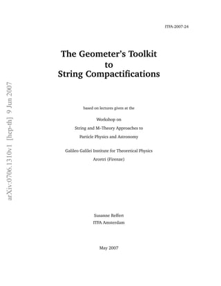 ITFA-2007-24




                                         The Geometer’s Toolkit
                                                  to
                                        String Compactiﬁcations
arXiv:0706.1310v1 [hep-th] 9 Jun 2007




                                                   based on lectures given at the

                                                          Workshop on
                                              String and M–Theory Approaches to

                                                 Particle Physics and Astronomy


                                         Galileo Galilei Institute for Theoretical Physics
                                                        Arcetri (Firenze)




                                                         Susanne Reffert
                                                        ITFA Amsterdam




                                                            May 2007
 