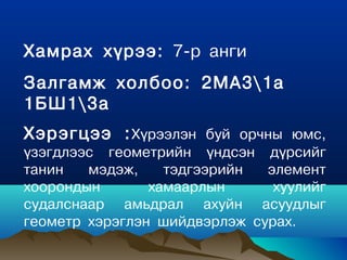 Хамрах хүрээ: 7-р анги
Залгамж холбоо: 2МА31а
1БШ13а
Хэрэгцээ : Хүрээлэн буй орчны юмс,
үзэгдлээс геîметрийн үндсэн дүрсийг
танин   мэдэж,    тэдгээрийн  элемент
хоорондын       хамаарлын      хуулийг
судалснаар амьдрал ахуйн асуудлыг
геометр хэрэглэн шийдвэрлэж сурах.
 