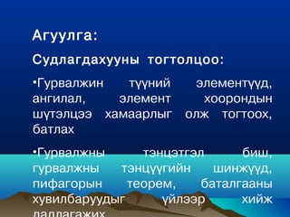 Агуулга:
Судлагдахууны тогтолцоо:
•Гурвалжин  түүний     элементүүд,
ангилал,   элемент      хоорондын
шүтэлцээ хамаарлыг    олж тогтоох,
батлах
•Гурвалжны      тэнцэтгэл      биш,
гурвалжны   тэнцүүгийн     шинжүүд,
пифагорын     теорем,    áàòàëãààíû
õóâèëáàðóóäûã      ¿éëýýð      õèéæ
 