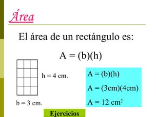 Área El área de un rectángulo es: A = (b)(h) b = 3 cm. h = 4 cm. A = (b)(h) A = (3cm)(4cm) A = 12 cm 2 Ejercicios 