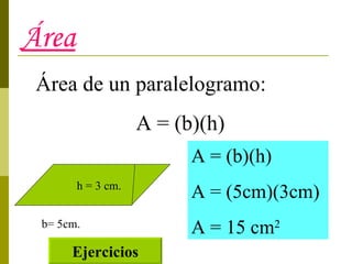 Área Área de un paralelogramo: A = (b)(h) b= 5cm. h = 3 cm. A = (b)(h) A = (5cm)(3cm) A = 15 cm 2 Ejercicios 