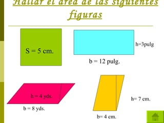 Hallar el área de las siguientes figuras S = 5 cm. b = 12 pulg. h=3pulg b = 8 yds. h = 4 yds. b= 4 cm. h= 7 cm. 