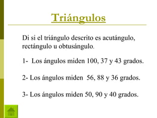 Triángulos Di si el triángulo descrito es acutángulo, rectángulo u obtusángulo . 1-  Los ángulos miden 100, 37 y 43 grados. 2- Los ángulos miden  56, 88 y 36 grados. 3- Los ángulos miden 50, 90 y 40 grados.  