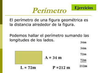 Perímetro El perímetro de una figura geométrica es la distancia alrededor de la figura. Podemos hallar el perímetro sumando las longitudes de los lados. L = 72m A = 34 m 34m 34m 72m 72m 212m P =212 m Ejercicios 