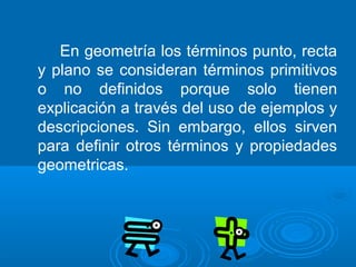 En geometría los términos punto, recta
y plano se consideran términos primitivos
o no definidos porque solo tienen
explicación a través del uso de ejemplos y
descripciones. Sin embargo, ellos sirven
para definir otros términos y propiedades
geometricas.
 