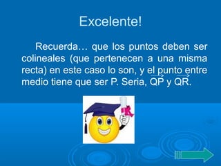 Excelente!
Recuerda… que los puntos deben ser
colineales (que pertenecen a una misma
recta) en este caso lo son, y el punto entre
medio tiene que ser P. Seria, QP y QR.
 