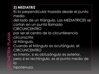 3) MEDIATRIZ
Es la perpendicular trazada desde el punto
medio
del lado de un triángulo. Las MEDIATRICES se
cortan en un punto llamado
CIRCUNCENTRO
por ser el centro de la circunferencia
circunscrita
al triángulo.
Cuando el triángulo es acutángulo, el
CIRCUNCENTRO
es interior, si es obtusángulo es exterior,
pero si es rectángulo, es el punto medio de
la
hipotenusa.
 