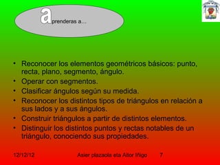 prenderas a…




• Reconocer los elementos geométricos básicos: punto,
  recta, plano, segmento, ángulo.
• Operar con segmentos.
• Clasificar ángulos según su medida.
• Reconocer los distintos tipos de triángulos en relación a
  sus lados y a sus ángulos.
• Construir triángulos a partir de distintos elementos.
• Distinguir los distintos puntos y rectas notables de un
  triángulo, conociendo sus propiedades.

12/12/12            Asier plazaola eta Aitor Iñigo   7
 