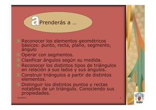 Prenderás a …


    Reconocer los elementos geométricos
    básicos: punto, recta, plano, segmento,
    ángulo
    Operar con segmentos.
    Clasificar ángulos según su medida.
    Reconocer los distintos tipos de triángulos
    en relación a sus lados y sus ángulos.
    Construir triángulos a partir de distintos
    elementos.
    Distinguir los distintos puntos y rectas
    notables de un triángulo. Conociendo sus
    propiedades.
12/12/2012                                        4
 