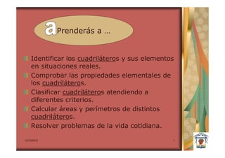 Prenderás a …


    Identificar los cuadriláteros y sus elementos
    en situaciones reales.
    Comprobar las propiedades elementales de
    los cuadriláteros.
    Clasificar cuadriláteros atendiendo a
    diferentes criterios.
    Calcular áreas y perímetros de distintos
    cuadriláteros.
    Resolver problemas de la vida cotidiana.

12/12/2012                                      7
 